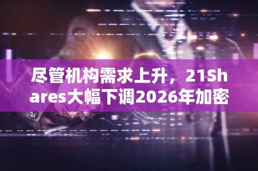 尽管机构需求上升,21Shares大幅下调2026年加密货币预测