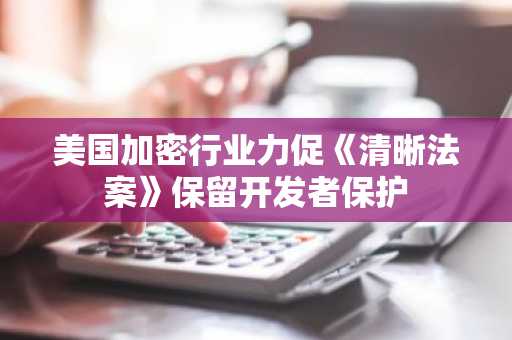 美国加密行业力促《清晰法案》保留开发者保护