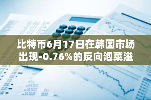 比特币6月17日在韩国市场出现-0.76%的反向泡菜溢价
