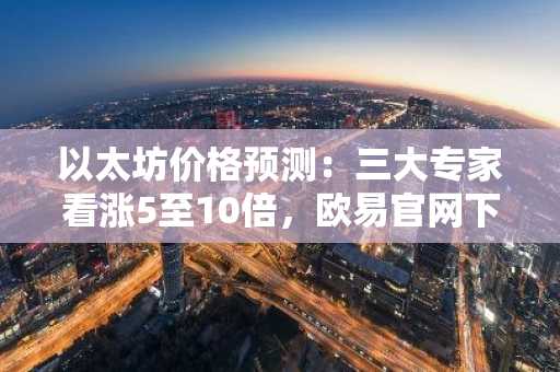 以太坊价格预测:三大专家看涨5至10倍,欧易官网下载快速布局