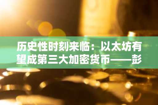 历史性时刻来临：以太坊有望成第三大加密货币——彭博老将麦克·格隆深度解读
