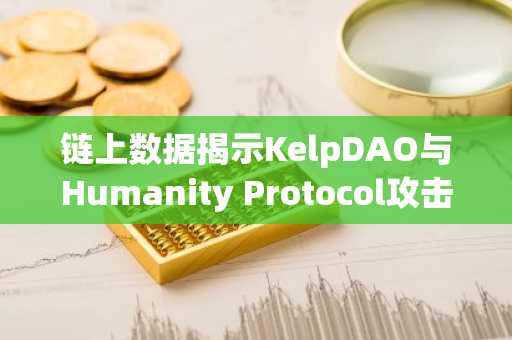 链上数据揭示KelpDAO与Humanity Protocol攻击或为同一黑客团伙所为