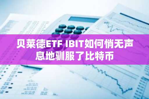 贝莱德ETF IBIT如何悄无声息地驯服了比特币
