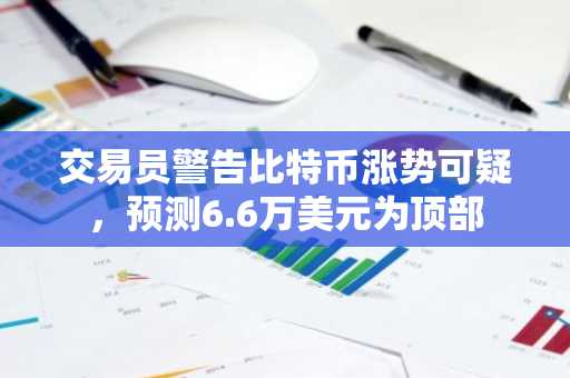 交易员警告比特币涨势可疑,预测6.6万美元为顶部