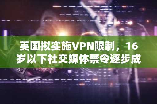英国拟实施VPN限制,16岁以下社交媒体禁令逐步成形