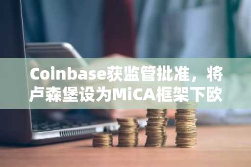 Coinbase获监管批准，将卢森堡设为MiCA框架下欧盟主要枢纽