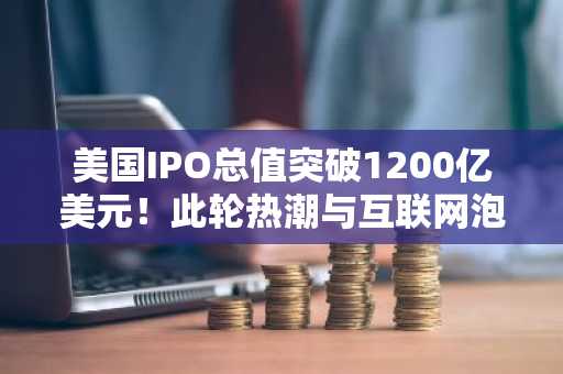 美国IPO总值突破1200亿美元！此轮热潮与互联网泡沫有何不同？