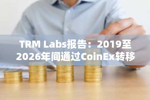TRM Labs报告:2019至2026年间通过CoinEx转移的伊朗关联加密货币达38.4亿美元