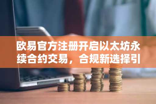欧易官方注册开启以太坊永续合约交易，合规新选择引关注