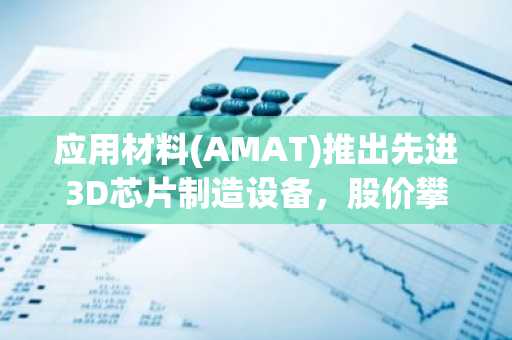 应用材料(AMAT)推出先进3D芯片制造设备,股价攀升