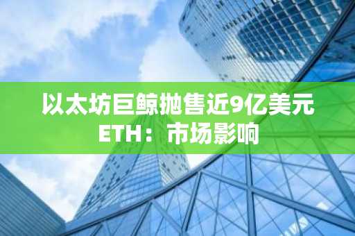 以太坊巨鲸抛售近9亿美元ETH:市场影响