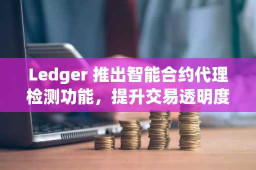 Ledger 推出智能合约代理检测功能,提升交易透明度与安全