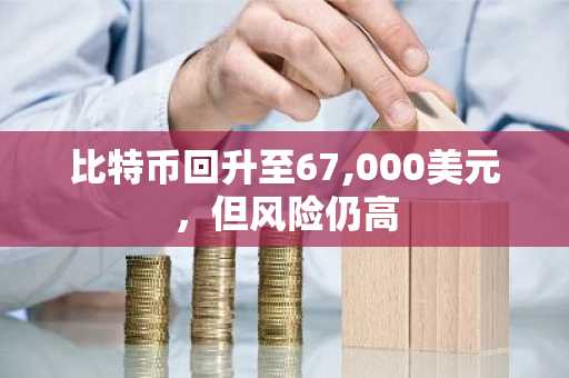 比特币回升至67,000美元,但风险仍高