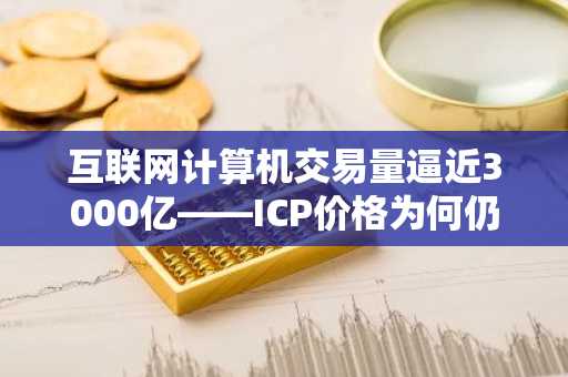 互联网计算机交易量逼近3000亿——ICP价格为何仍深陷熊市？