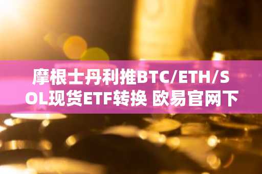 摩根士丹利推BTC/ETH/SOL现货ETF转换 欧易官网下载快速注册参与