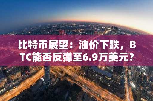 比特币展望：油价下跌，BTC能否反弹至6.9万美元？