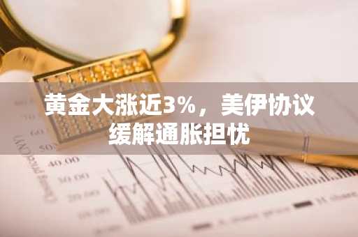 黄金大涨近3%，美伊协议缓解通胀担忧