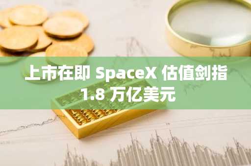 上市在即 SpaceX 估值剑指 1.8 万亿美元