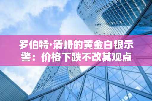 罗伯特·清崎的黄金白银示警:价格下跌不改其观点