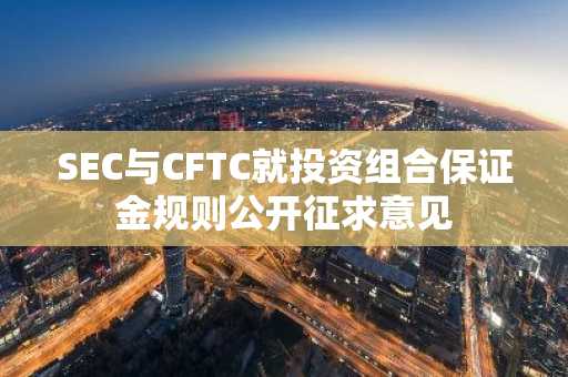 SEC与CFTC就投资组合保证金规则公开征求意见