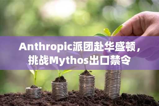 Anthropic派团赴华盛顿，挑战Mythos出口禁令
