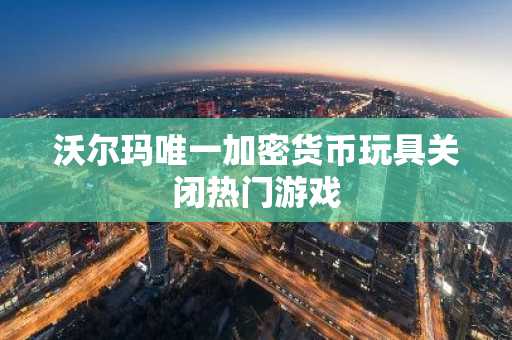 沃尔玛唯一加密货币玩具关闭热门游戏