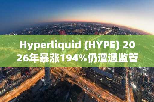 Hyperliquid (HYPE) 2026年暴涨194%仍遭遇监管逆风