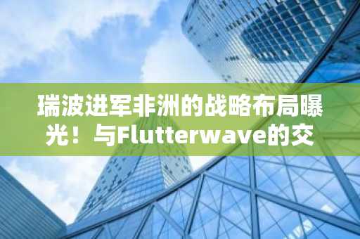瑞波进军非洲的战略布局曝光!与Flutterwave的交易细节揭秘