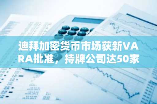 迪拜加密货币市场获新VARA批准，持牌公司达50家