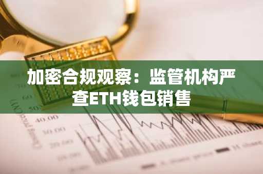 加密合规观察:监管机构严查ETH钱包销售