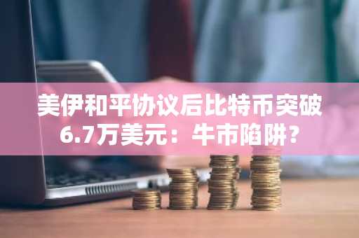 美伊和平协议后比特币突破6.7万美元：牛市陷阱？