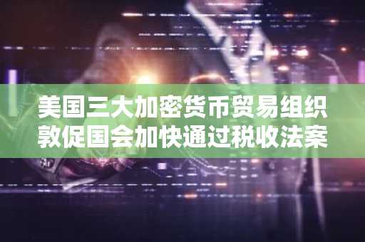 美国三大加密货币贸易组织敦促国会加快通过税收法案,豁免挖矿及质押奖励所得税