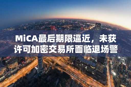 MiCA最后期限逼近，未获许可加密交易所面临退场警告