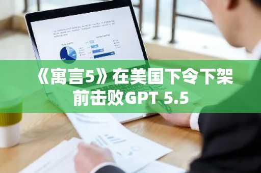 《寓言5》在美国下令下架前击败GPT 5.5