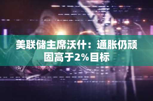美联储主席沃什:通胀仍顽固高于2%目标