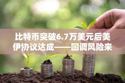比特币突破6.7万美元后美伊协议达成——回调风险来袭？