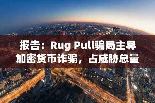 报告：Rug Pull骗局主导加密货币诈骗，占威胁总量的54%